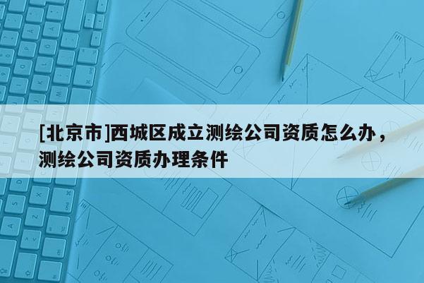 [北京市]西城区成立测绘公司资质怎么办，测绘公司资质办理条件