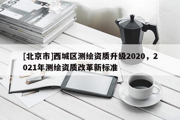 [北京市]西城区测绘资质升级2020，2021年测绘资质改革新标准
