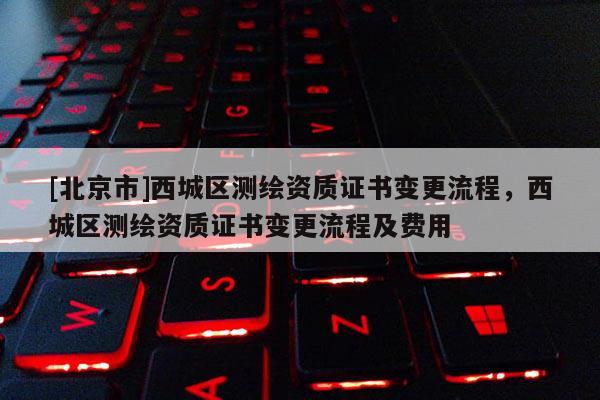 [北京市]西城区测绘资质证书变更流程，西城区测绘资质证书变更流程及费用
