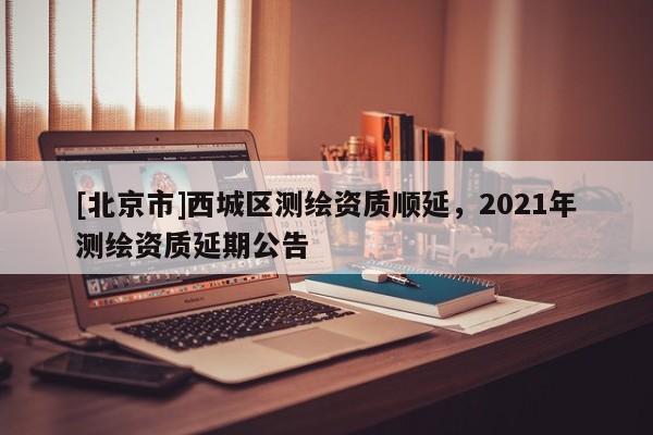 [北京市]西城区测绘资质顺延，2021年测绘资质延期公告