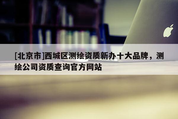 [北京市]西城区测绘资质新办十大品牌，测绘公司资质查询官方网站