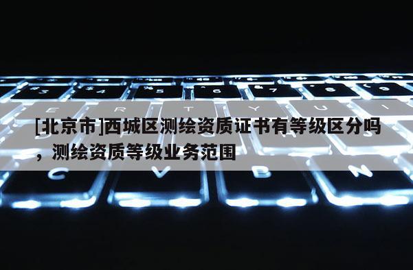 [北京市]西城区测绘资质证书有等级区分吗，测绘资质等级业务范围
