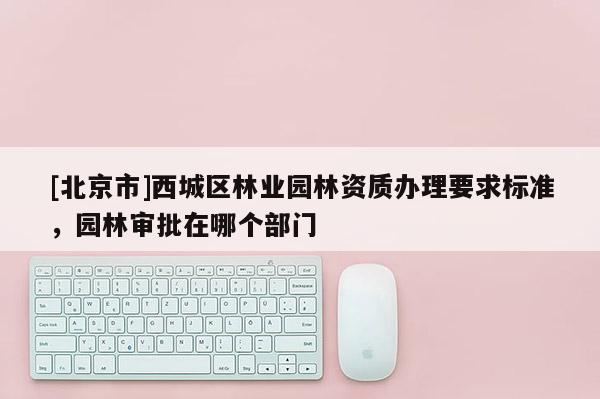 [北京市]西城区林业园林资质办理要求标准，园林审批在哪个部门