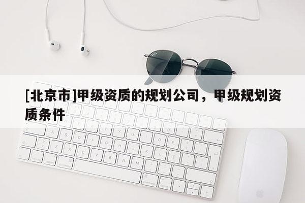 [北京市]甲级资质的规划公司，甲级规划资质条件