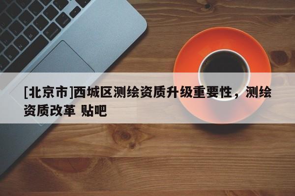 [北京市]西城区测绘资质升级重要性，测绘资质改革 贴吧