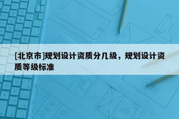 [北京市]规划设计资质分几级，规划设计资质等级标准