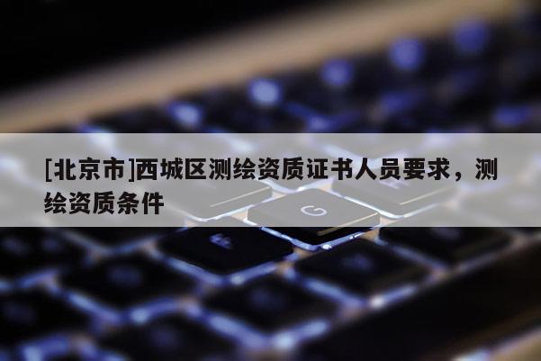 [北京市]西城区测绘资质证书人员要求，测绘资质条件