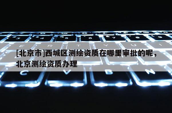 [北京市]西城区测绘资质在哪里审批的呢，北京测绘资质办理