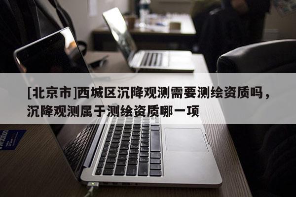 [北京市]西城区沉降观测需要测绘资质吗，沉降观测属于测绘资质哪一项