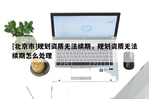 [北京市]规划资质无法续期，规划资质无法续期怎么处理