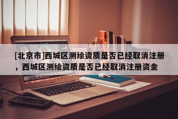[北京市]西城区测绘资质是否已经取消注册，西城区测绘资质是否已经取消注册资金