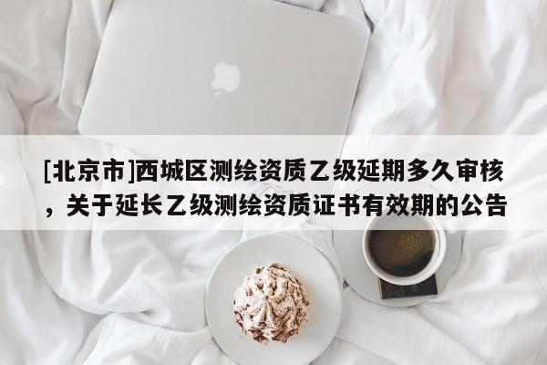 [北京市]西城区测绘资质乙级延期多久审核，关于延长乙级测绘资质证书有效期的公告