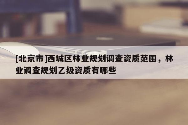 [北京市]西城区林业规划调查资质范围，林业调查规划乙级资质有哪些