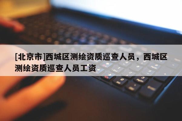 [北京市]西城区测绘资质巡查人员，西城区测绘资质巡查人员工资