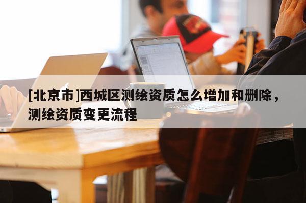 [北京市]西城区测绘资质怎么增加和删除，测绘资质变更流程