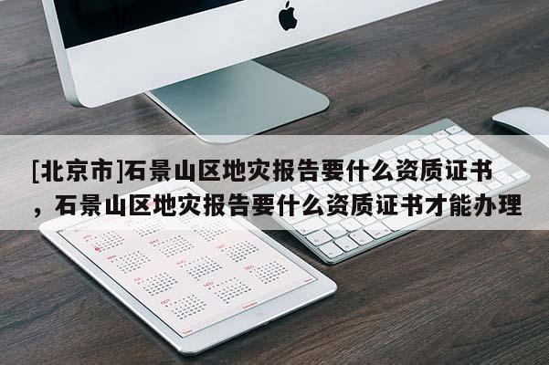 [北京市]石景山区地灾报告要什么资质证书，石景山区地灾报告要什么资质证书才能办理