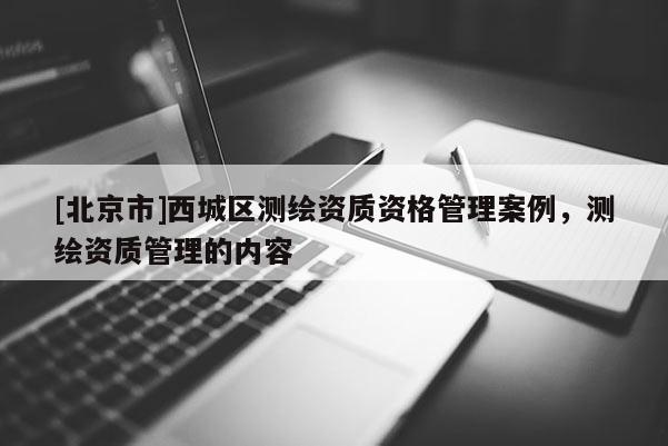 [北京市]西城区测绘资质资格管理案例，测绘资质管理的内容