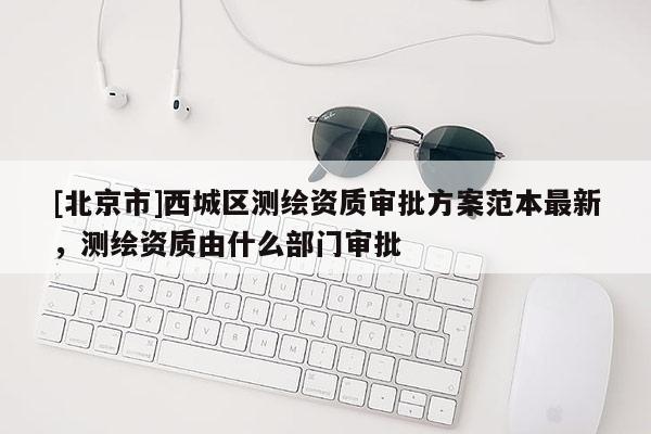 [北京市]西城区测绘资质审批方案范本最新，测绘资质由什么部门审批