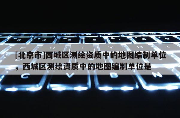 [北京市]西城区测绘资质中的地图编制单位，西城区测绘资质中的地图编制单位是