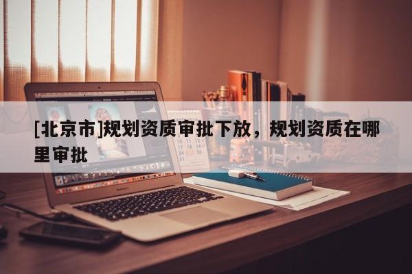 [北京市]规划资质审批下放，规划资质在哪里审批