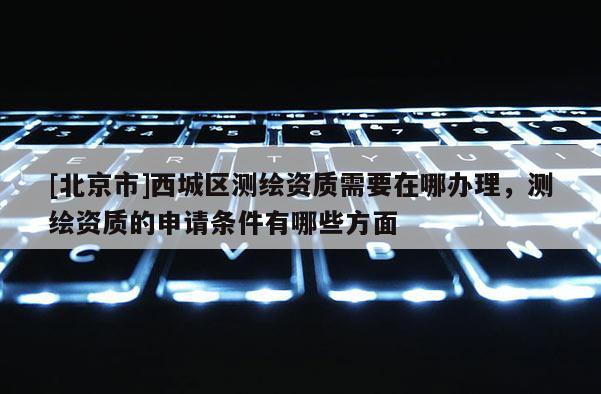 [北京市]西城区测绘资质需要在哪办理，测绘资质的申请条件有哪些方面