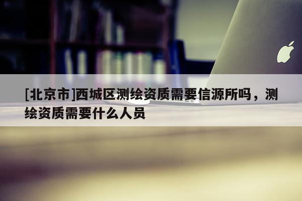 [北京市]西城区测绘资质需要信源所吗，测绘资质需要什么人员
