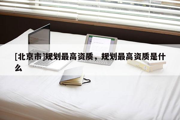 [北京市]规划最高资质，规划最高资质是什么