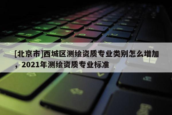 [北京市]西城区测绘资质专业类别怎么增加，2021年测绘资质专业标准