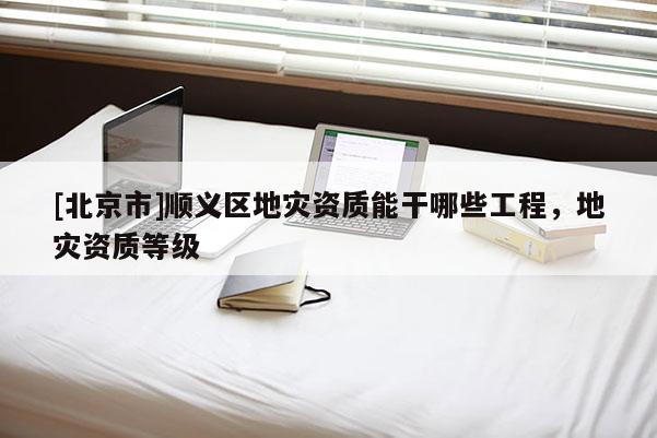 [北京市]顺义区地灾资质能干哪些工程，地灾资质等级
