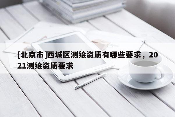 [北京市]西城区测绘资质有哪些要求，2021测绘资质要求