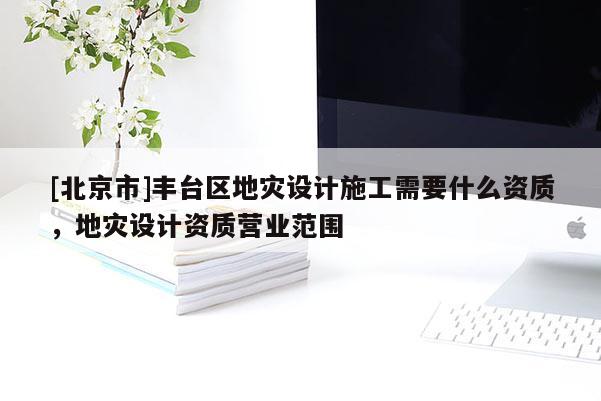 [北京市]丰台区地灾设计施工需要什么资质，地灾设计资质营业范围