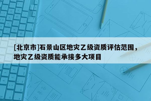 [北京市]石景山区地灾乙级资质评估范围，地灾乙级资质能承接多大项目