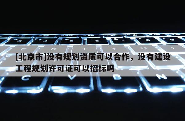 [北京市]没有规划资质可以合作，没有建设工程规划许可证可以招标吗