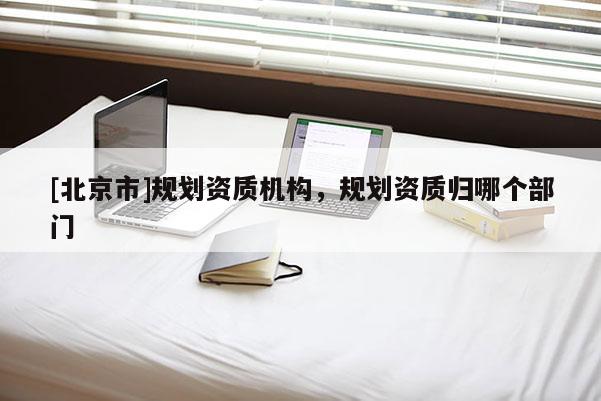 [北京市]规划资质机构，规划资质归哪个部门