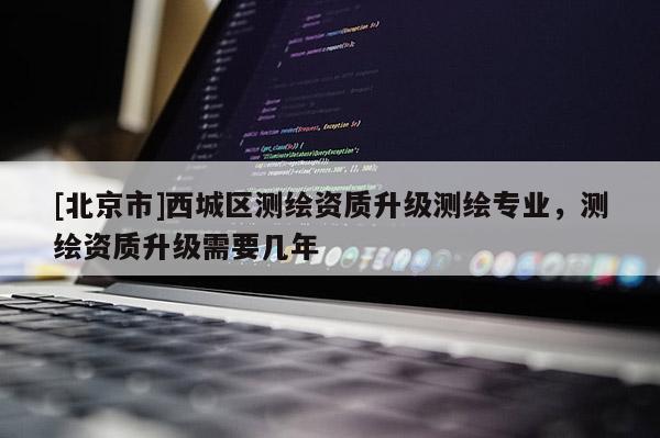 [北京市]西城区测绘资质升级测绘专业，测绘资质升级需要几年
