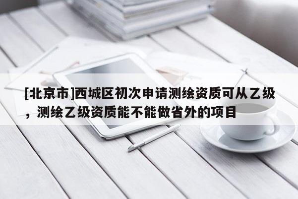 [北京市]西城区初次申请测绘资质可从乙级，测绘乙级资质能不能做省外的项目