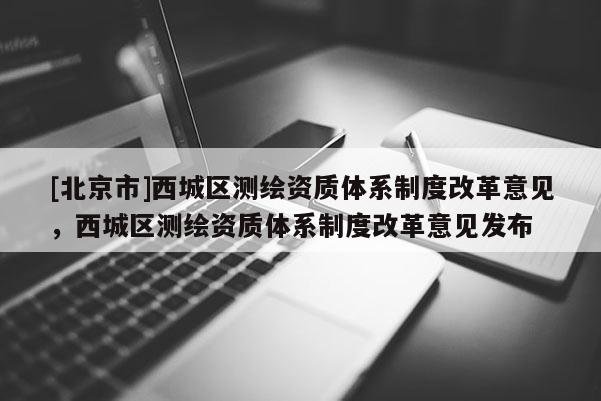 [北京市]西城区测绘资质体系制度改革意见，西城区测绘资质体系制度改革意见发布