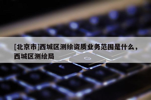 [北京市]西城区测绘资质业务范围是什么，西城区测绘局
