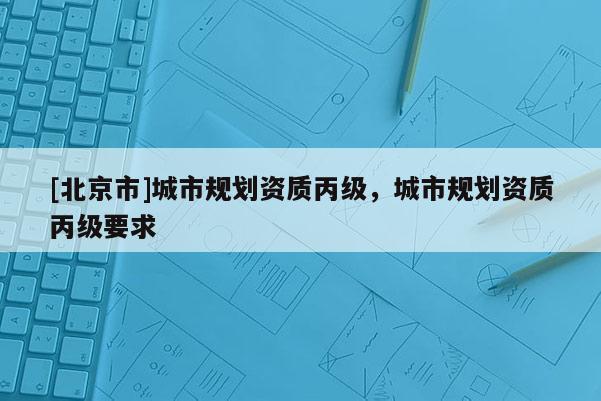 [北京市]城市规划资质丙级，城市规划资质丙级要求