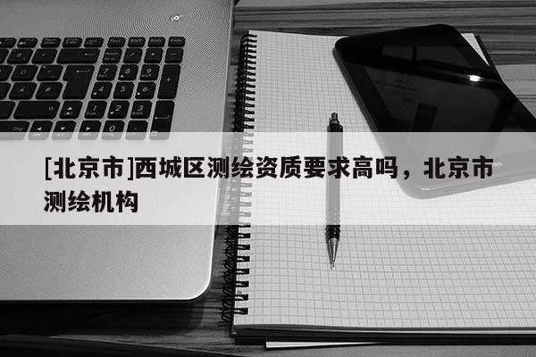 [北京市]西城区测绘资质要求高吗，北京市测绘机构