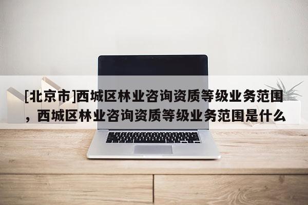 [北京市]西城区林业咨询资质等级业务范围，西城区林业咨询资质等级业务范围是什么