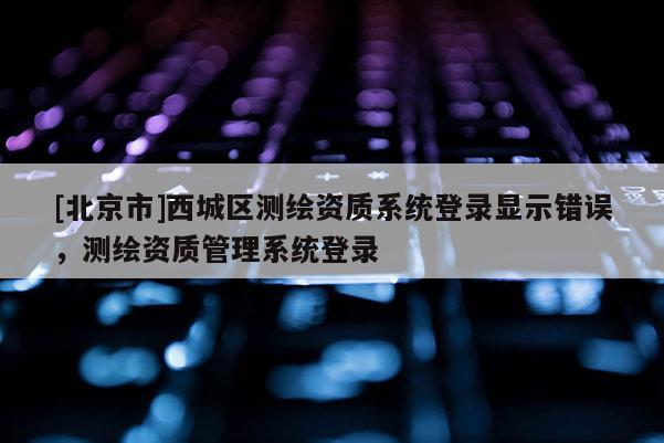[北京市]西城区测绘资质系统登录显示错误，测绘资质管理系统登录