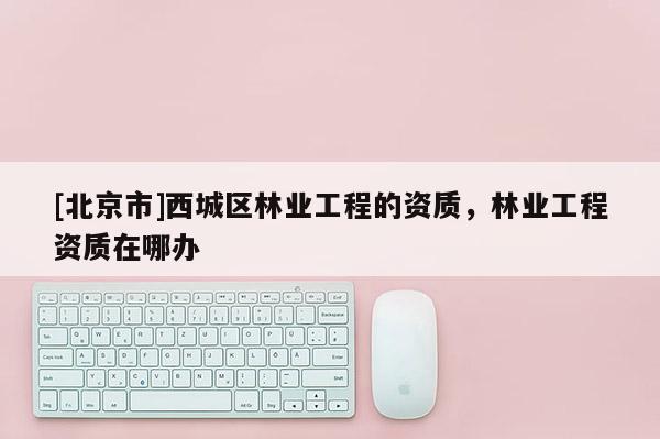 [北京市]西城区林业工程的资质，林业工程资质在哪办