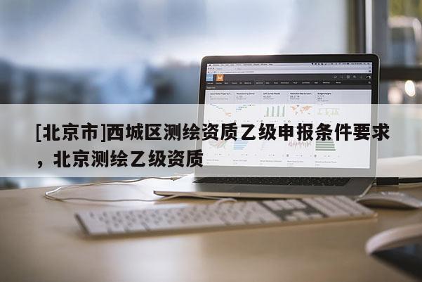 [北京市]西城区测绘资质乙级申报条件要求，北京测绘乙级资质