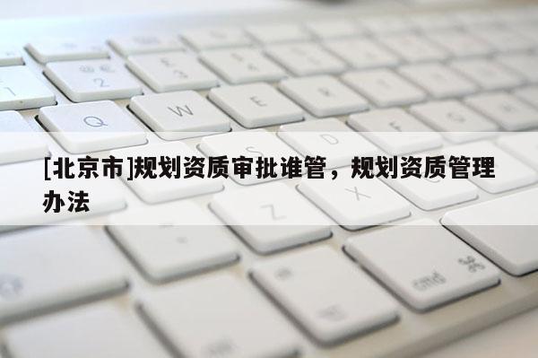 [北京市]规划资质审批谁管，规划资质管理办法