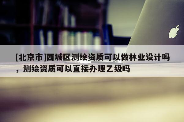 [北京市]西城区测绘资质可以做林业设计吗，测绘资质可以直接办理乙级吗