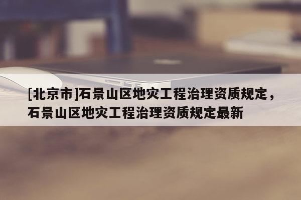 [北京市]石景山区地灾工程治理资质规定，石景山区地灾工程治理资质规定最新