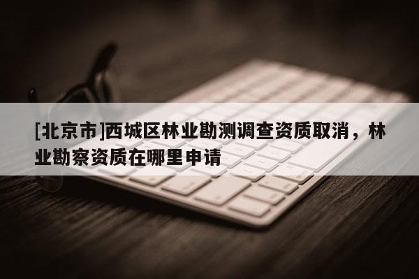 [北京市]西城区林业勘测调查资质取消，林业勘察资质在哪里申请