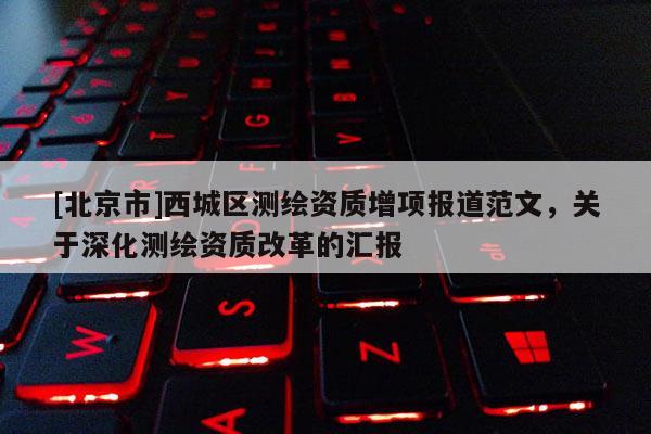 [北京市]西城区测绘资质增项报道范文，关于深化测绘资质改革的汇报