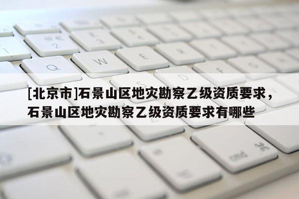 [北京市]石景山区地灾勘察乙级资质要求，石景山区地灾勘察乙级资质要求有哪些